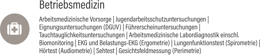 Betriebsmedizin Arbeitsmedizinische Vorsorge | Jugendarbeitsschutzuntersuchungen | Eignungsuntersuchungen (DGUV) | Führerscheinuntersuchungen | Tauchtauglichkeitsuntersuchungen | Arbeitsmedizinische Labordiagnostik einschl. Biomonitoring | EKG und Belastungs-EKG (Ergometrie) | Lungenfunktionstest (Spirometrie) | Hörtest (Audiometrie) | Sehtest | Gesichtsfeldmessung (Perimetrie) 