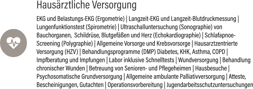 Hausärztliche Versorgung EKG und Belastungs-EKG (Ergometrie) | Langzeit-EKG und Langzeit-Blutdruckmessung | Lungenfunktionstest (Spirometrie) | Ultraschalluntersuchung (Sonographie) von Bauchorganen,  Schildrüse, Blutgefäßen und Herz (Echokardiographie) | Schlafapnoe-Screening (Polygraphie) | Allgemeine Vorsorge und Krebsvorsorge | Hausarztzentrierte Versorgung (HZV) | Behandlungsprogramme (DMP) Diabetes, KHK, Asthma, COPD | Impfberatung und Impfungen | Labor inklusive Schnelltests | Wundversorgung | Behandlung chronischer Wunden | Betreuung von Senioren- und Pflegeheimen | Hausbesuche | Psychosomatische Grundversorgung | Allgemeine ambulante Palliativversorgung | Atteste, Bescheinigungen, Gutachten | Operationsvorbereitung | Jugendarbeitsschutzuntersuchungen 